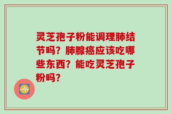 灵芝孢子粉能调理肺结节吗？肺腺癌应该吃哪些东西？能吃灵芝孢子粉吗？