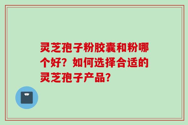 灵芝孢子粉胶囊和粉哪个好？如何选择合适的灵芝孢子产品？