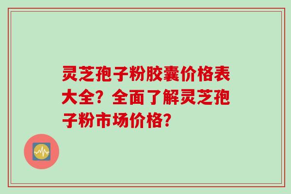 灵芝孢子粉胶囊价格表大全？全面了解灵芝孢子粉市场价格？