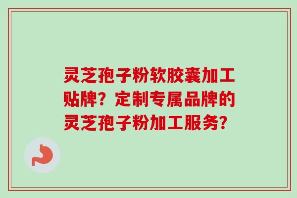 灵芝孢子粉软胶囊加工贴牌？定制专属品牌的灵芝孢子粉加工服务？