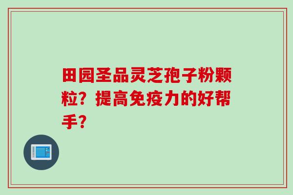 田园圣品灵芝孢子粉颗粒?提高免疫力的好帮手? 田园圣品灵芝孢子粉颗粒?提高免疫力的好帮手?