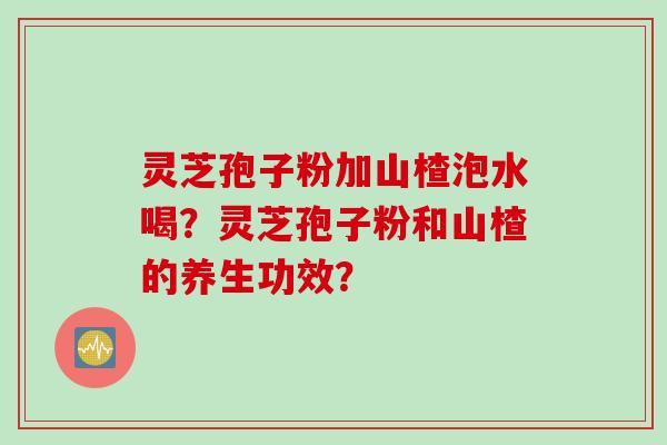 灵芝孢子粉加山楂泡水喝？灵芝孢子粉和山楂的养生功效？