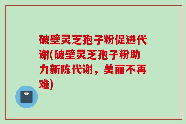 破壁灵芝孢子粉促进代谢(破壁灵芝孢子粉助力新陈代谢，美丽不再难)