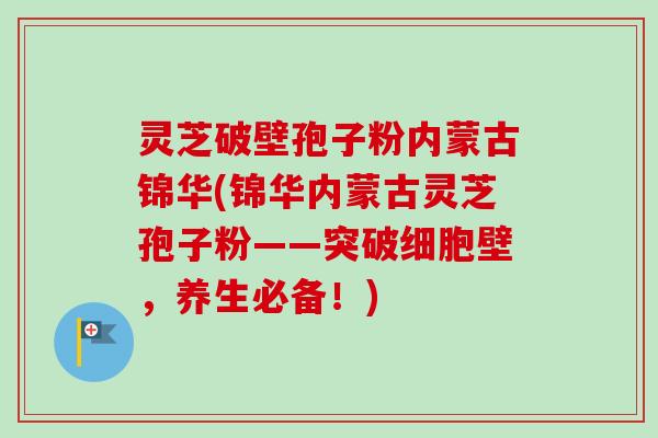 灵芝破壁孢子粉内蒙古锦华(锦华内蒙古灵芝孢子粉——突破细胞壁，养生必备！)