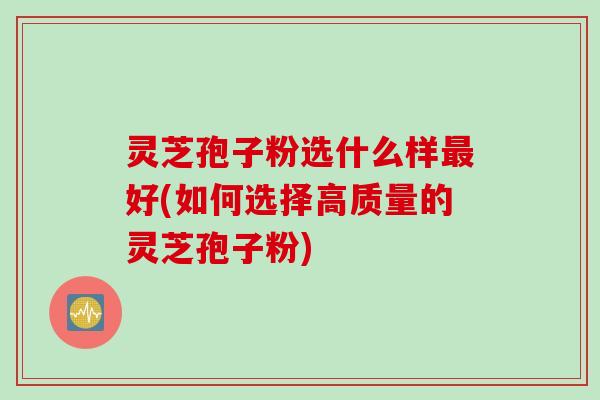 灵芝孢子粉选什么样最好(如何选择高质量的灵芝孢子粉)