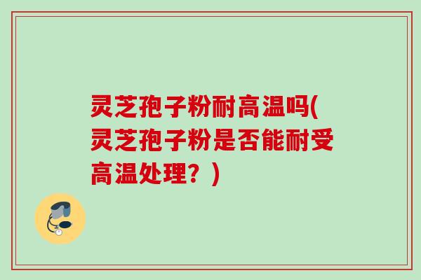 灵芝孢子粉耐高温吗(灵芝孢子粉是否能耐受高温处理？)