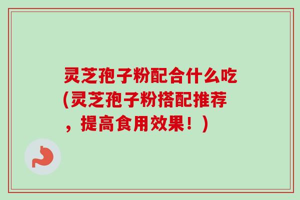 灵芝孢子粉配合什么吃(灵芝孢子粉搭配推荐，提高食用效果！)