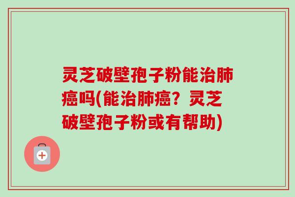 灵芝破壁孢子粉能治肺癌吗(能治肺癌？灵芝破壁孢子粉或有帮助)