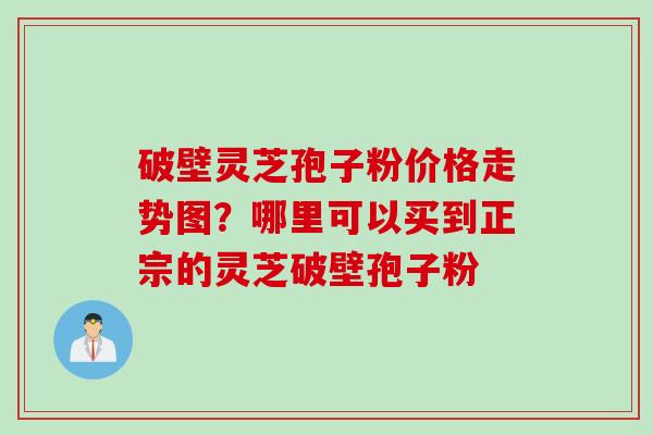 破壁灵芝孢子粉价格走势图？哪里可以买到正宗的灵芝破壁孢子粉