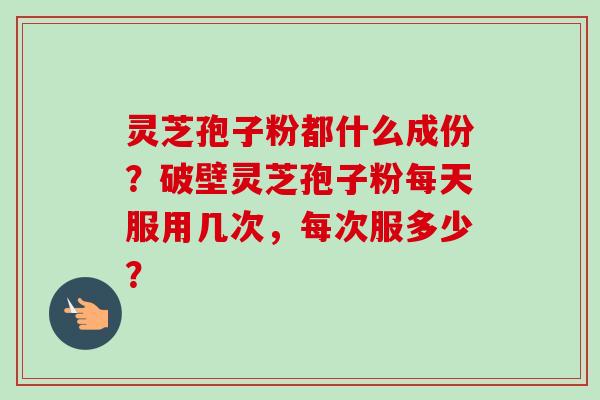 灵芝孢子粉都什么成份?破壁灵芝孢子粉每天服用几次,每次服多少? 灵芝孢子粉都什么成份?破壁灵芝孢子粉每天服用几次,每次服多少?
