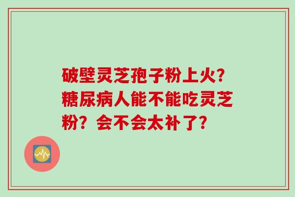 破壁灵芝孢子粉上火？糖尿病人能不能吃灵芝粉？会不会太补了？