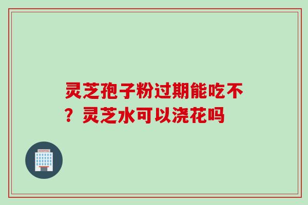 灵芝孢子粉过期能吃不？灵芝水可以浇花吗