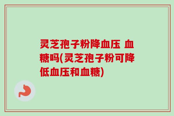 灵芝孢子粉降血压 血糖吗(灵芝孢子粉可降低血压和血糖)