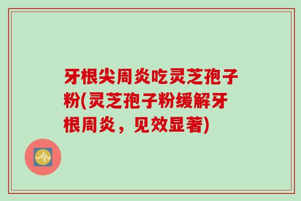 牙根尖周炎吃灵芝孢子粉(灵芝孢子粉缓解牙根周炎，见效显著)
