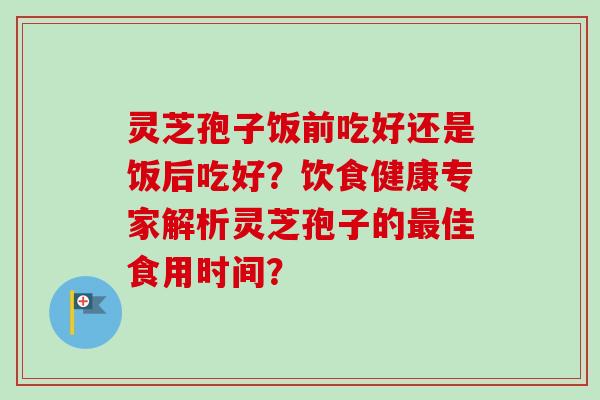 灵芝孢子饭前吃好还是饭后吃好？饮食健康专家解析灵芝孢子的最佳食用时间？