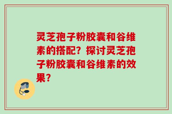 灵芝孢子粉胶囊和谷维素的搭配?探讨灵芝孢子粉胶囊和谷维素的效果? 灵芝孢子粉胶囊和谷维素的搭配?探讨灵芝孢子粉胶囊和谷维素的效果?