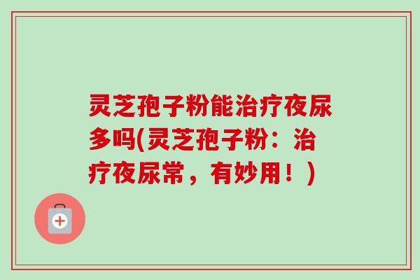 灵芝孢子粉能治疗夜尿多吗(灵芝孢子粉：治疗夜尿常，有妙用！)