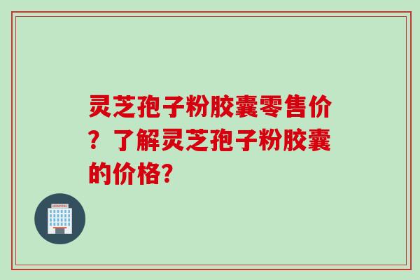 灵芝孢子粉胶囊零售价？了解灵芝孢子粉胶囊的价格？