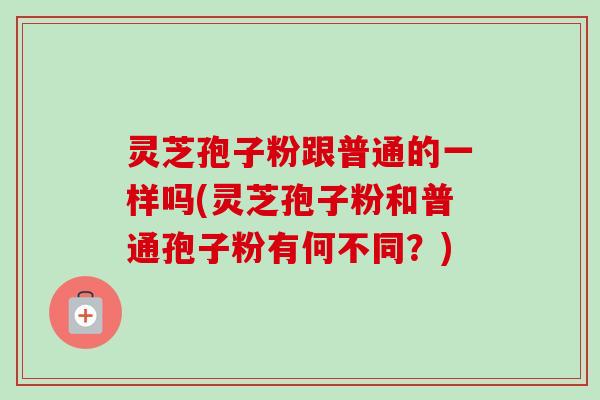 灵芝孢子粉跟普通的一样吗(灵芝孢子粉和普通孢子粉有何不同？)