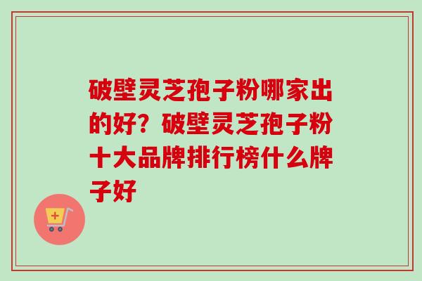破壁灵芝孢子粉哪家出的好？破壁灵芝孢子粉十大品牌排行榜什么牌子好