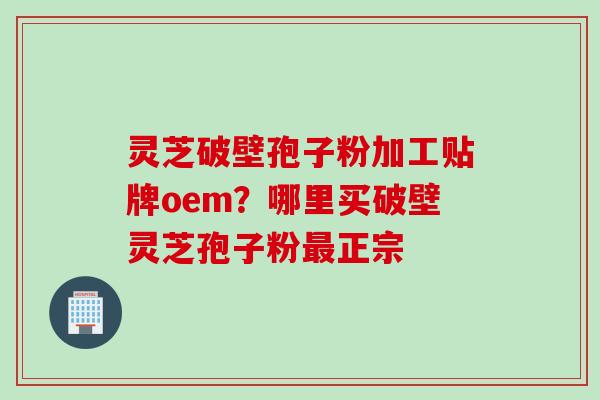 灵芝破壁孢子粉加工贴牌oem？哪里买破壁灵芝孢子粉正宗