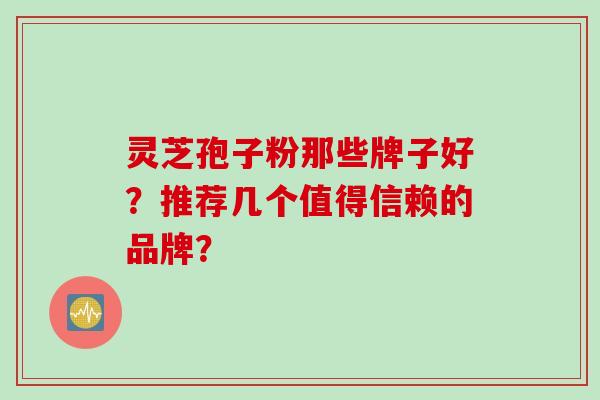灵芝孢子粉那些牌子好？推荐几个值得信赖的品牌？