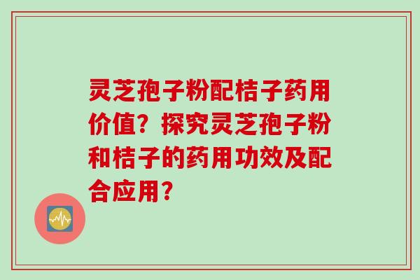 灵芝孢子粉配桔子药用价值?探究灵芝孢子粉和桔子的药用功效及配合应用? 灵芝孢子粉配桔子药用价值?探究灵芝孢子粉和桔子的药用功效及配合应用?