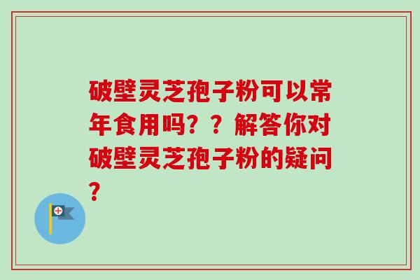破壁灵芝孢子粉可以常年食用吗？？解答你对破壁灵芝孢子粉的疑问？