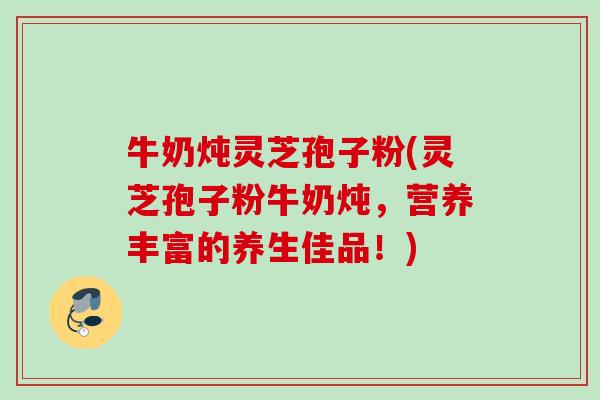 牛奶炖灵芝孢子粉(灵芝孢子粉牛奶炖，营养丰富的养生佳品！)