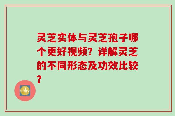 灵芝实体与灵芝孢子哪个更好视频？详解灵芝的不同形态及功效比较？
