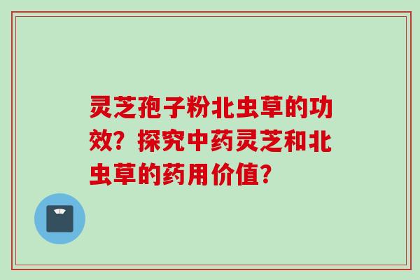 灵芝孢子粉北虫草的功效？探究中药灵芝和北虫草的药用价值？