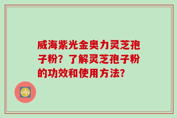 威海紫光金奥力灵芝孢子粉?了解灵芝孢子粉的功效和使用方法? 威海紫光金奥力灵芝孢子粉?了解灵芝孢子粉的功效和使用方法?