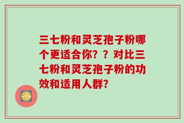 三七粉和灵芝孢子粉哪个更适合你？？对比三七粉和灵芝孢子粉的功效和适用人群？