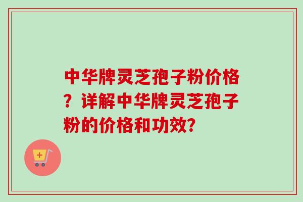 中华牌灵芝孢子粉价格？详解中华牌灵芝孢子粉的价格和功效？
