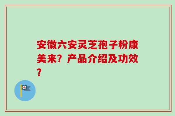 安徽六安灵芝孢子粉康美来？产品介绍及功效？