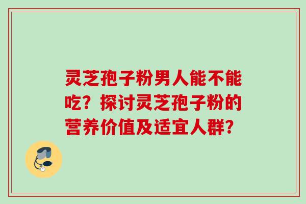 灵芝孢子粉男人能不能吃？探讨灵芝孢子粉的营养价值及适宜人群？