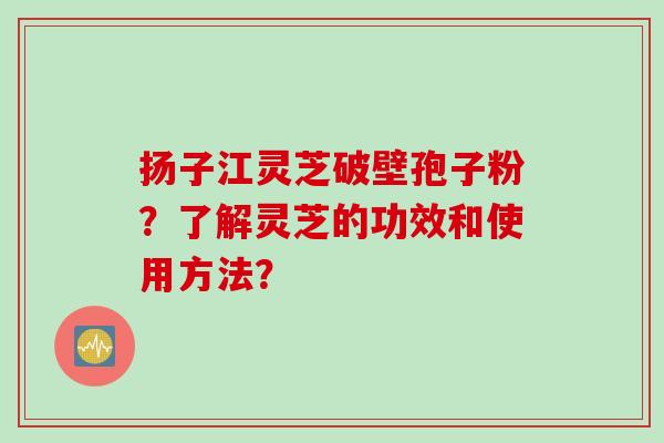 扬子江灵芝破壁孢子粉？了解灵芝的功效和使用方法？