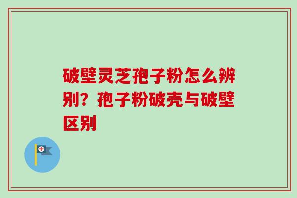 破壁灵芝孢子粉怎么辨别？孢子粉破壳与破壁区别