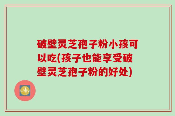 破壁灵芝孢子粉小孩可以吃(孩子也能享受破壁灵芝孢子粉的好处)