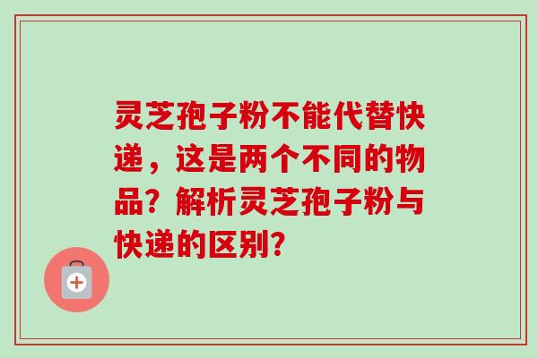 灵芝孢子粉不能代替快递，这是两个不同的物品？解析灵芝孢子粉与快递的区别？