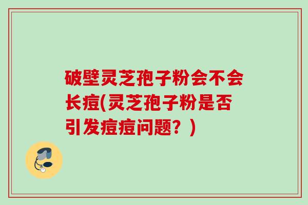 破壁灵芝孢子粉会不会长痘(灵芝孢子粉是否引发痘痘问题？)