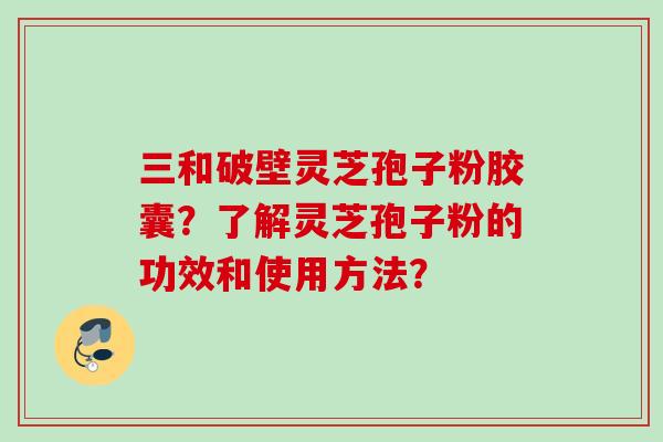 三和破壁灵芝孢子粉胶囊？了解灵芝孢子粉的功效和使用方法？