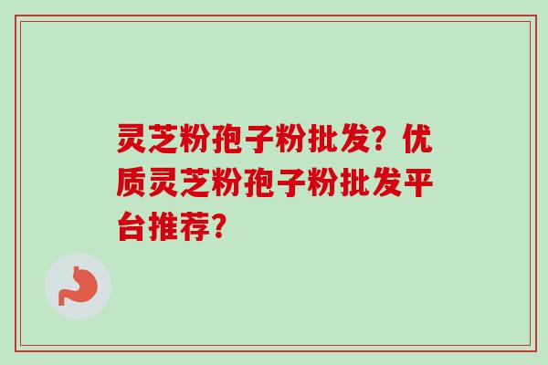 灵芝粉孢子粉批发？优质灵芝粉孢子粉批发平台推荐？