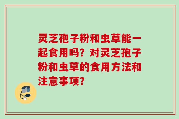 灵芝孢子粉和虫草能一起食用吗？对灵芝孢子粉和虫草的食用方法和注意事项？