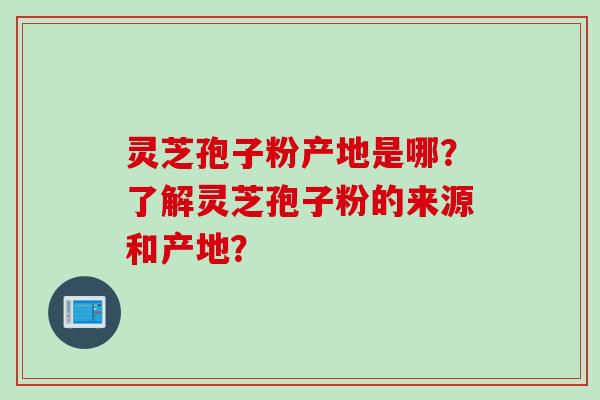 灵芝孢子粉产地是哪?了解灵芝孢子粉的来源和产地? 灵芝孢子粉产地是哪?了解灵芝孢子粉的来源和产地?