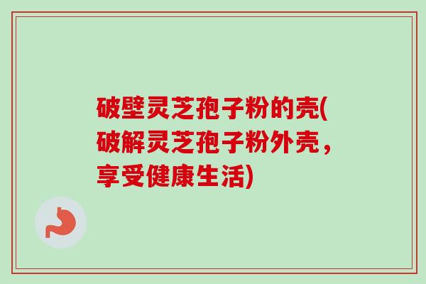 破壁灵芝孢子粉的壳(破解灵芝孢子粉外壳，享受健康生活)