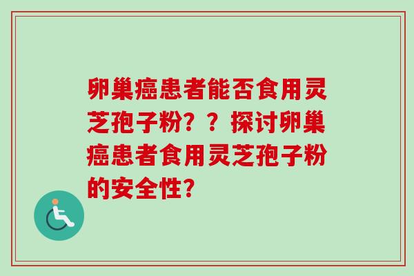 卵巢癌患者能否食用灵芝孢子粉？？探讨卵巢癌患者食用灵芝孢子粉的安全性？