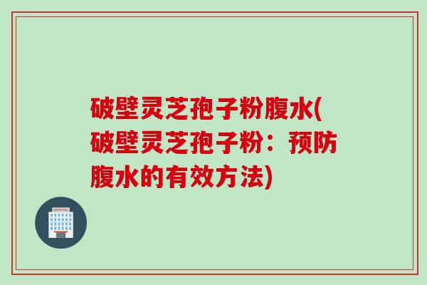 破壁灵芝孢子粉腹水(破壁灵芝孢子粉：预防腹水的有效方法)