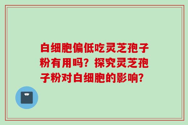 白细胞偏低吃灵芝孢子粉有用吗？探究灵芝孢子粉对白细胞的影响？