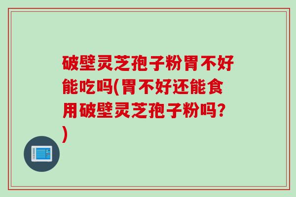 破壁灵芝孢子粉胃不好能吃吗(胃不好还能食用破壁灵芝孢子粉吗？)